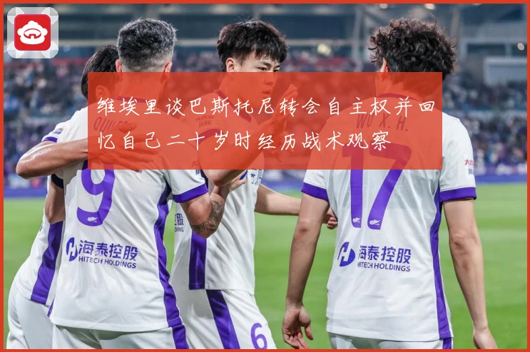 维埃里谈巴斯托尼转会自主权并回忆自己二十岁时经历战术观察