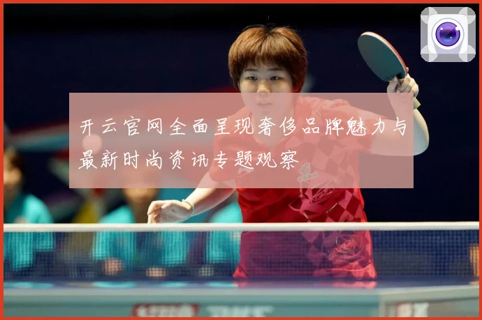 开云官网全面呈现奢侈品牌魅力与最新时尚资讯专题观察