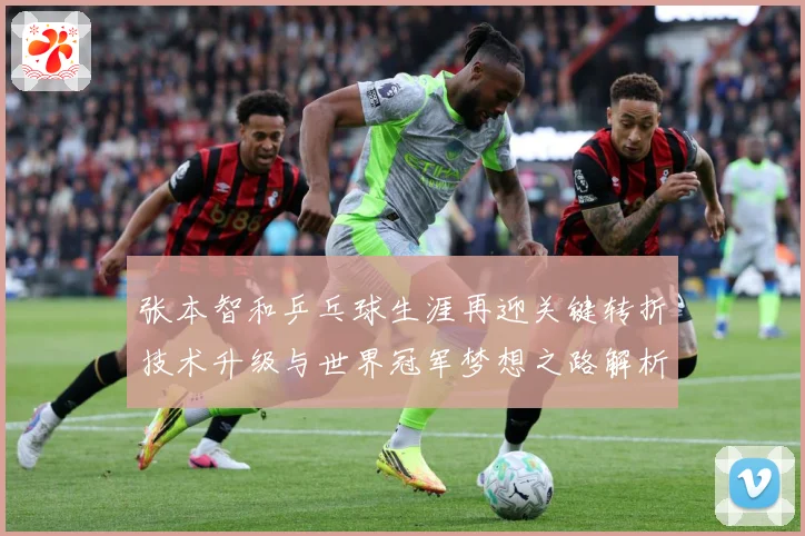 张本智和乒乓球生涯再迎关键转折技术升级与世界冠军梦想之路解析