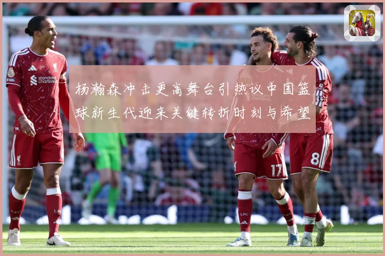 杨瀚森冲击更高舞台引热议中国篮球新生代迎来关键转折时刻与希望解析