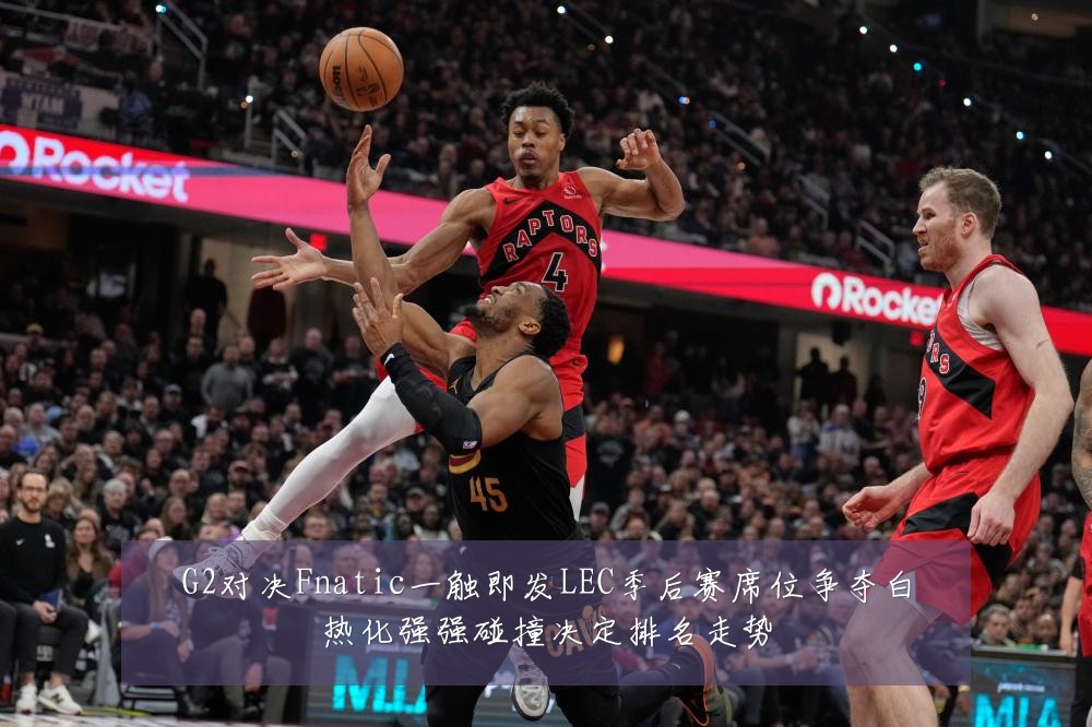 G2对决Fnatic一触即发LEC季后赛席位争夺白热化强强碰撞决定排名走势